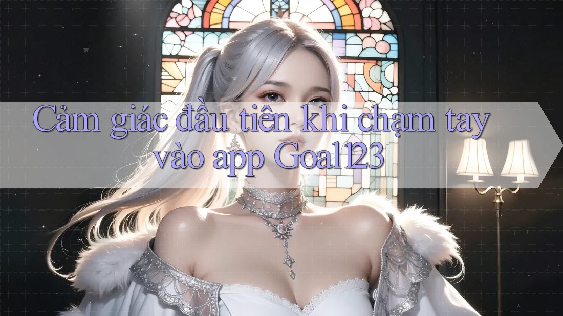 Cảm giác đầu tiên khi chạm tay vào app Goal123