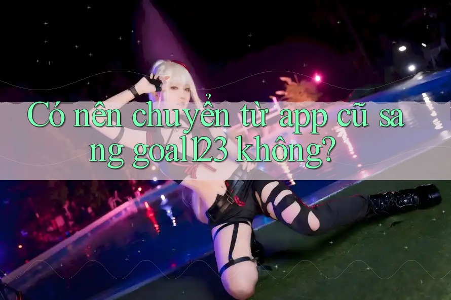 Có nên chuyển từ app cũ sang goal123 không?