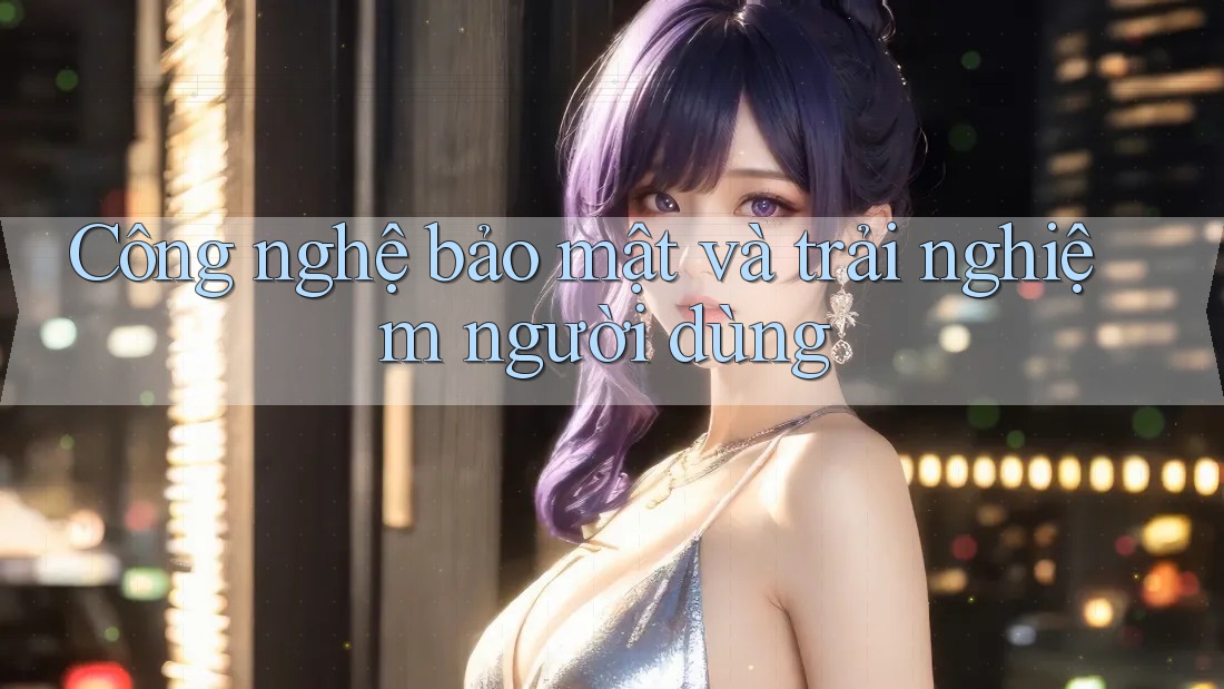 Công nghệ bảo mật và trải nghiệm người dùng
