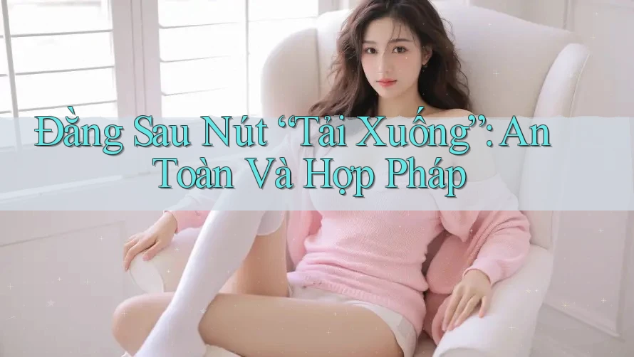Đằng Sau Nút “Tải Xuống”: An Toàn Và Hợp Pháp