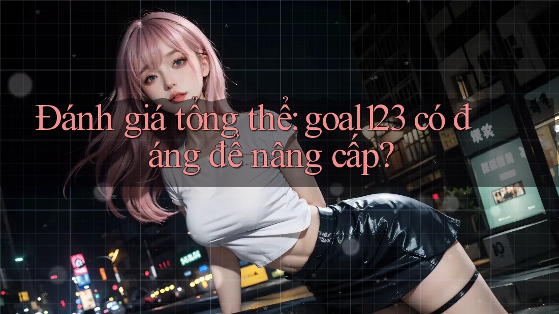 Đánh giá tổng thể: goal123 có đáng để nâng cấp?