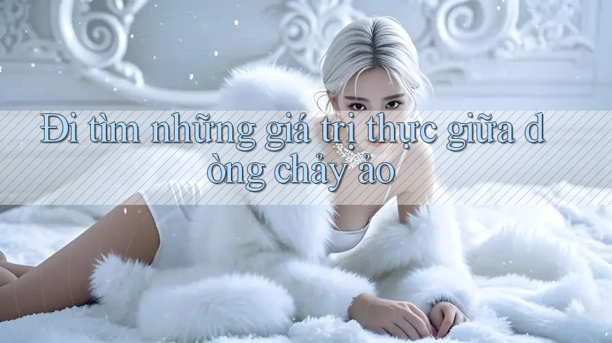 Đi tìm những giá trị thực giữa dòng chảy ảo