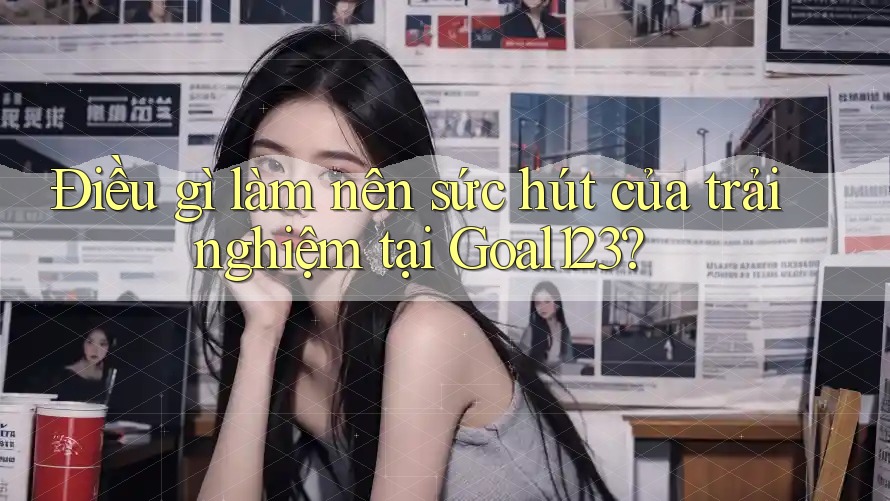Điều gì làm nên sức hút của trải nghiệm tại Goal123?