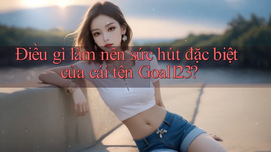 Điều gì làm nên sức hút đặc biệt của cái tên Goal123?