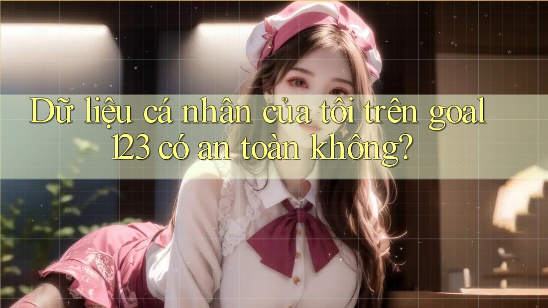 Dữ liệu cá nhân của tôi trên goal123 có an toàn không?