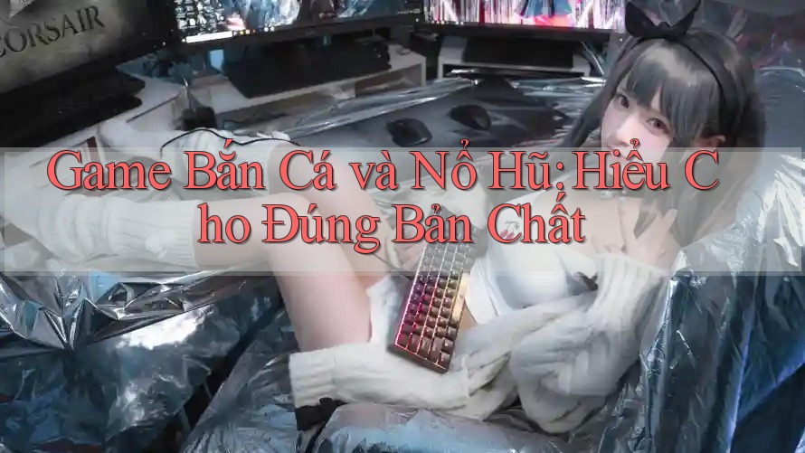 Game Bắn Cá và Nổ Hũ: Hiểu Cho Đúng Bản Chất