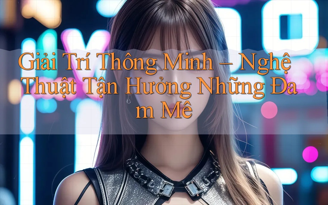 Giải Trí Thông Minh – Nghệ Thuật Tận Hưởng Những Đam Mê