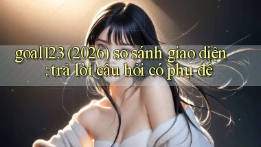 goal123 (2026) so sánh giao diện trả lời câu hỏi có phụ đề