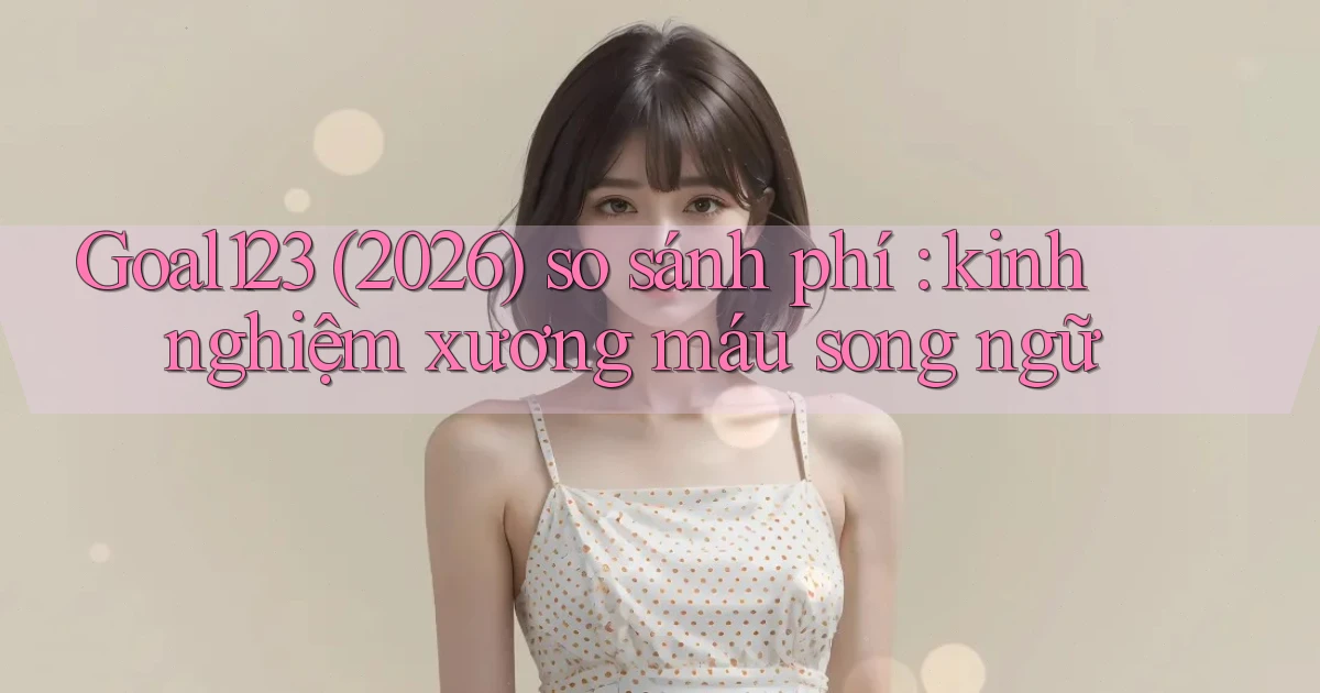 Goal123 (2026) so sánh phí kinh nghiệm xương máu song ngữ