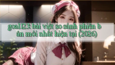 goal123 bài viết so sánh phiên bản mới nhất hiện tại (2026)