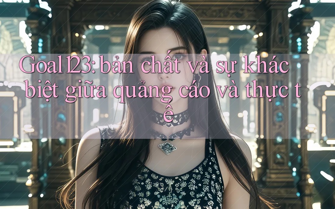 Goal123: bản chất và sự khác biệt giữa quảng cáo và thực tế