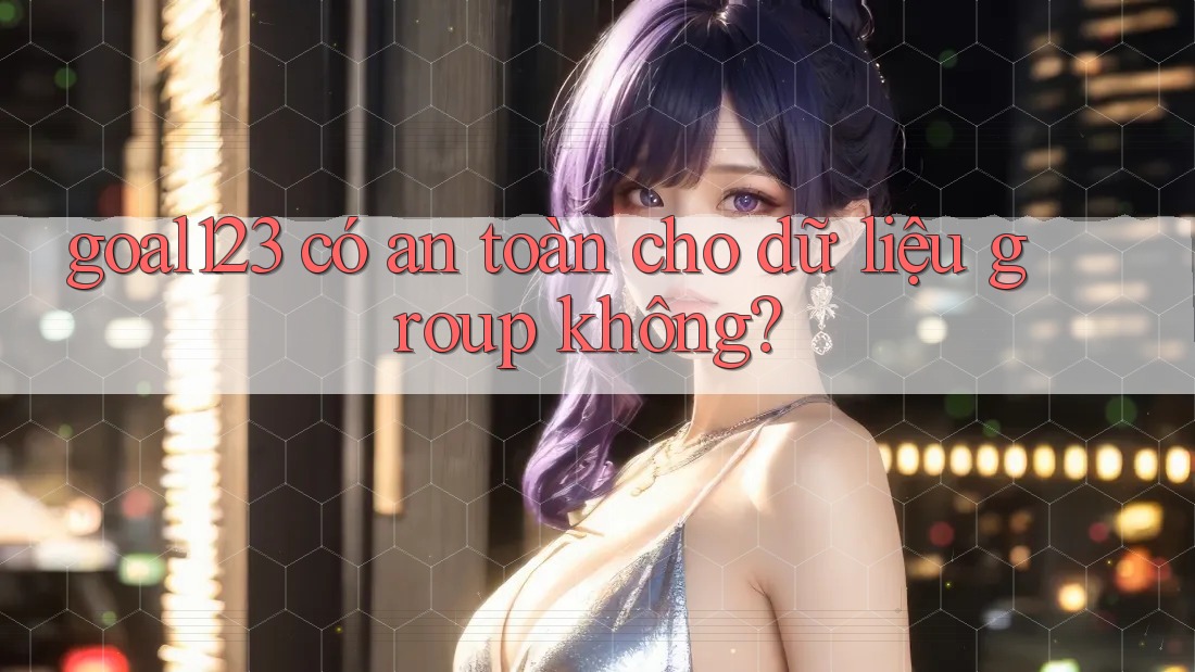goal123 có an toàn cho dữ liệu group không?