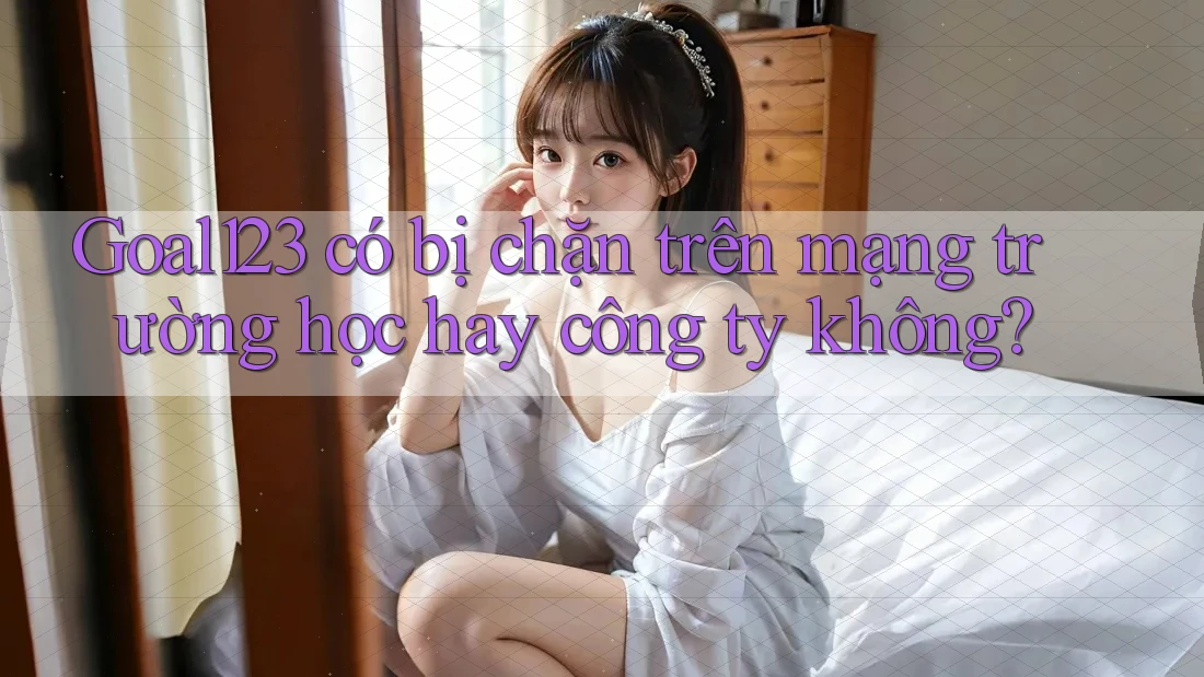 Goal123 có bị chặn trên mạng trường học hay công ty không?