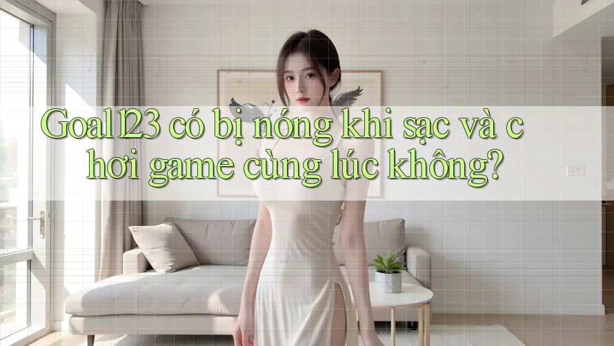 Goal123 có bị nóng khi sạc và chơi game cùng lúc không?