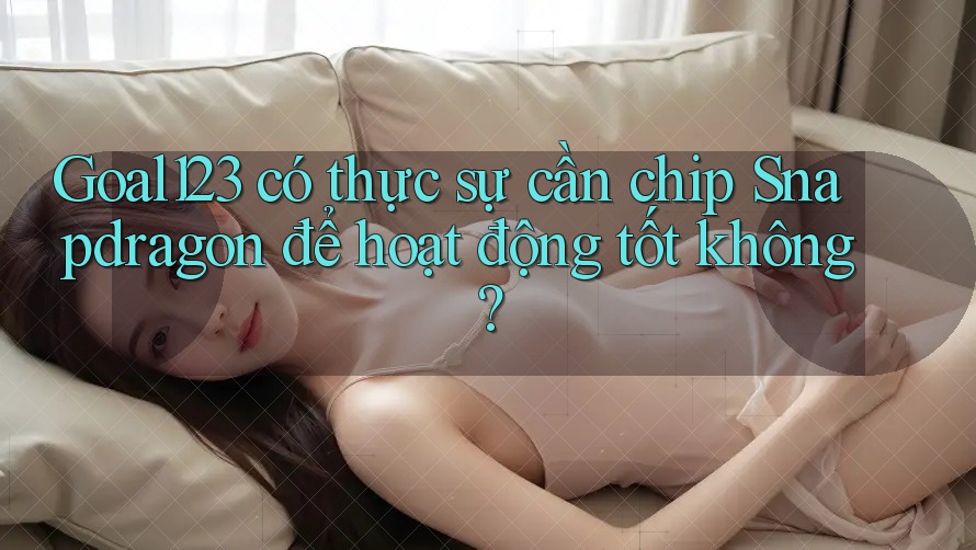 Goal123 có thực sự cần chip Snapdragon để hoạt động tốt không?