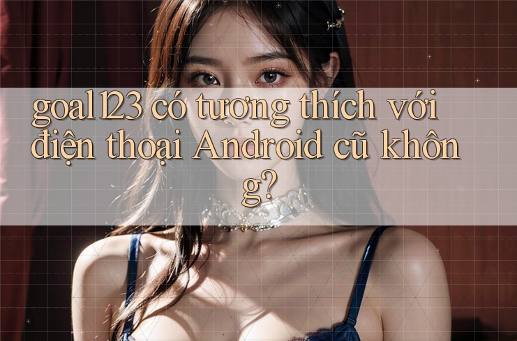 goal123 có tương thích với điện thoại Android cũ không?