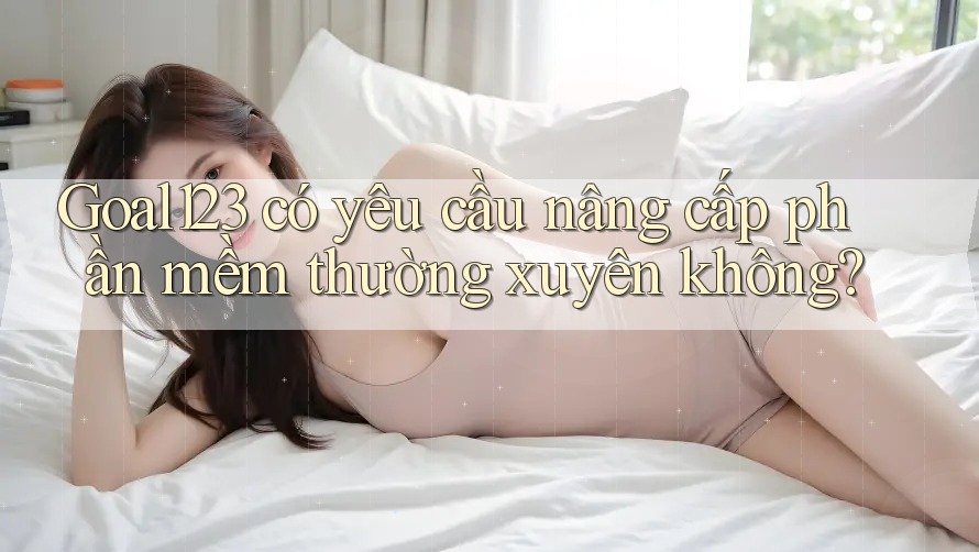 Goal123 có yêu cầu nâng cấp phần mềm thường xuyên không?