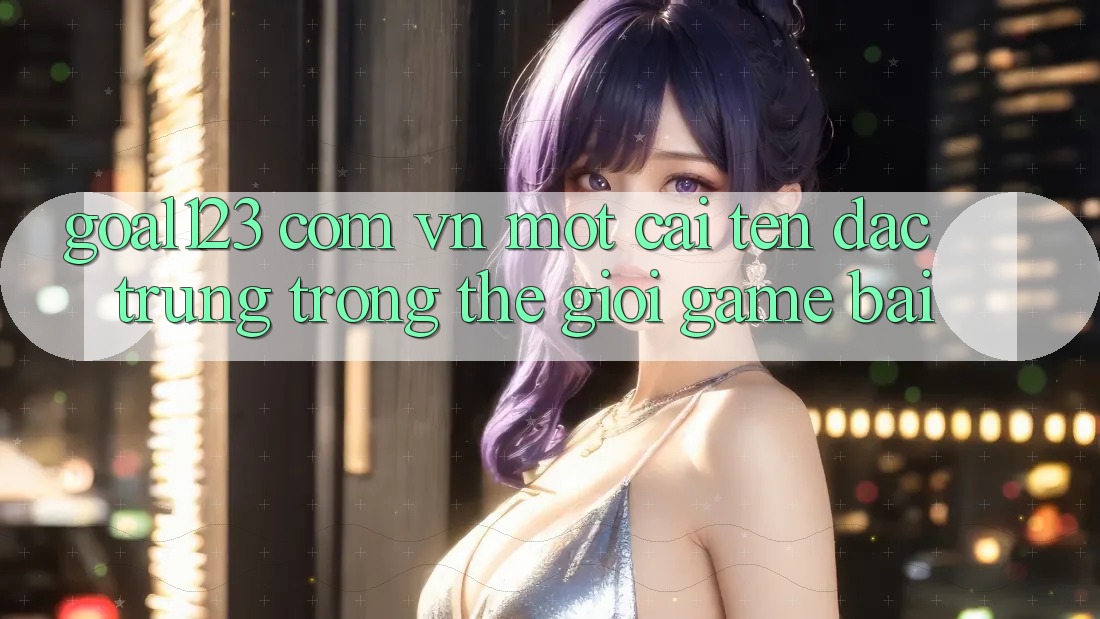 “Goal123 com vn” – Một cái tên đặc trưng trong thế giới game bài