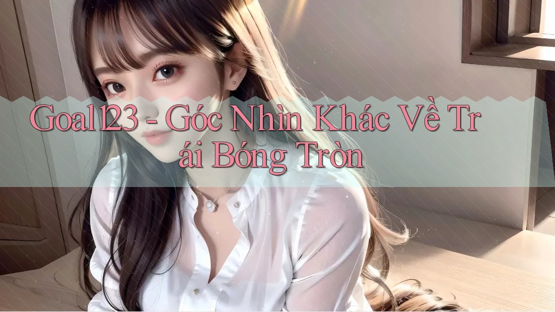 Goal123 - Góc Nhìn Khác Về Trái Bóng Tròn
