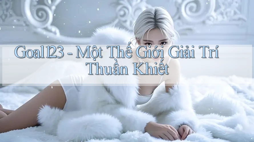 Goal123 - Một Thế Giới Giải Trí Thuần Khiết
