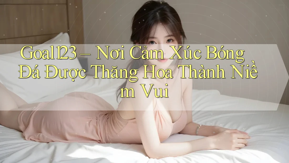 Goal123 – Nơi Cảm Xúc Bóng Đá Được Thăng Hoa Thành Niềm Vui