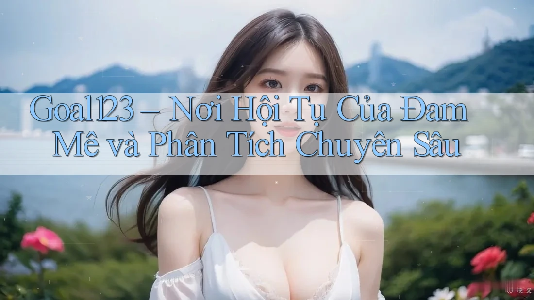 Goal123 – Nơi Hội Tụ Của Đam Mê và Phân Tích Chuyên Sâu