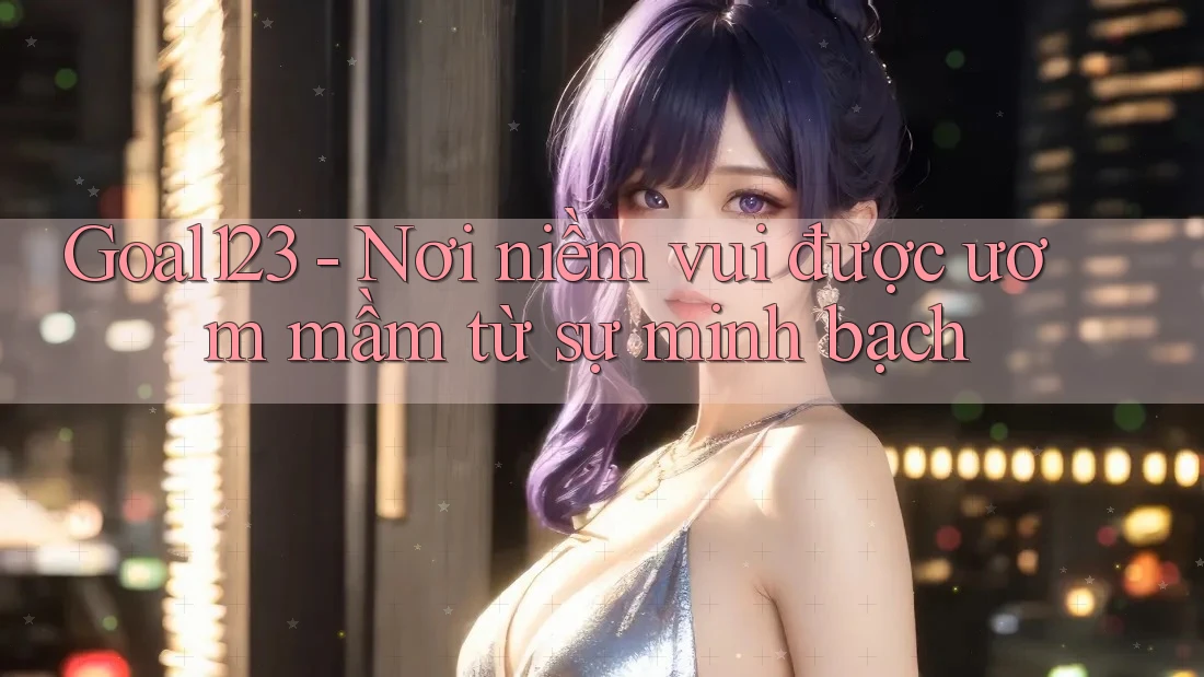 Goal123 - Nơi niềm vui được ươm mầm từ sự minh bạch