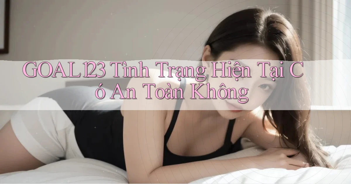 goal123 tình trạng hiện tại có an toàn không