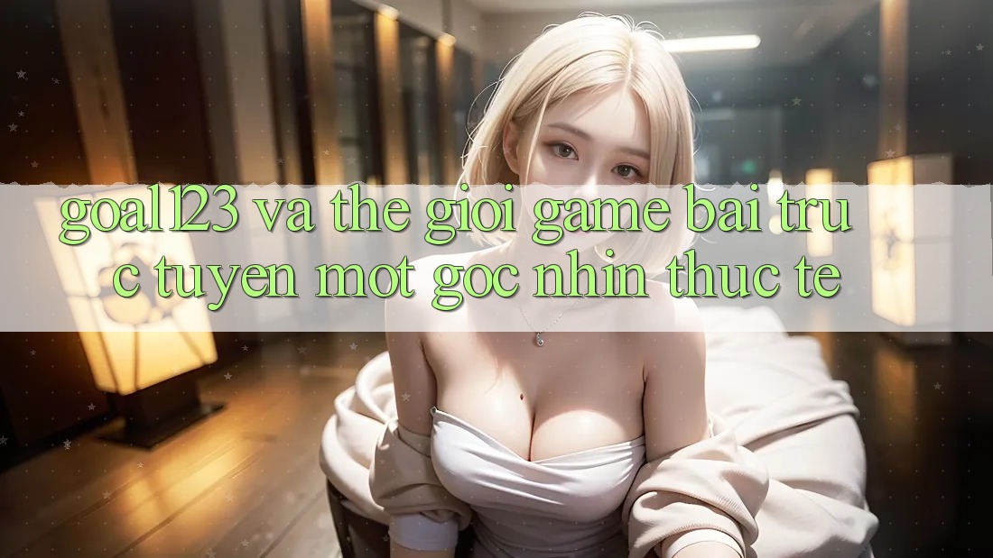 “Goal123” và thế giới game bài trực tuyến: Một góc nhìn thực tế