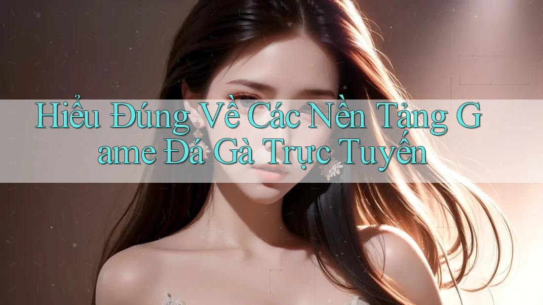 Hiểu Đúng Về Các Nền Tảng Game Đá Gà Trực Tuyến
