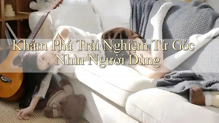 Khám Phá Trải Nghiệm Từ Góc Nhìn Người Dùng