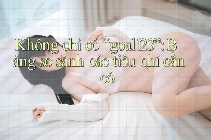 Không chỉ có “goal123”: Bảng so sánh các tiêu chí cần có