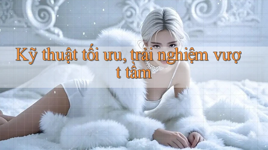 Kỹ thuật tối ưu, trải nghiệm vượt tầm