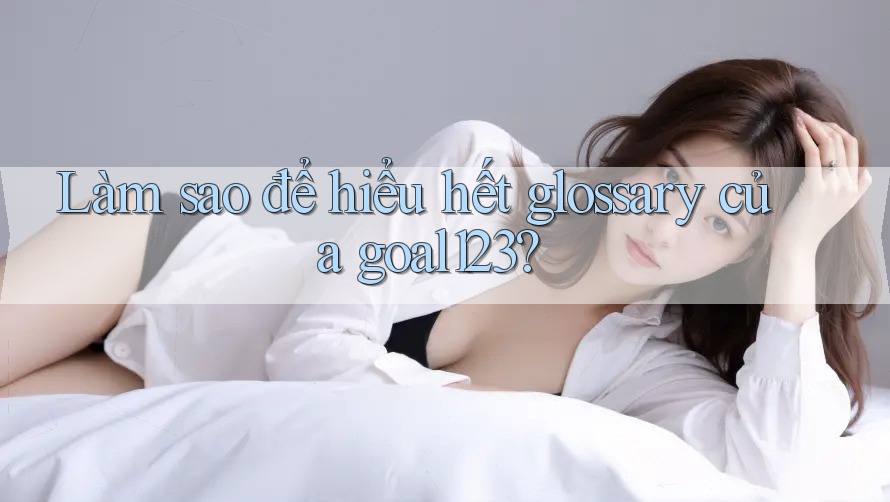 Làm sao để hiểu hết glossary của goal123?