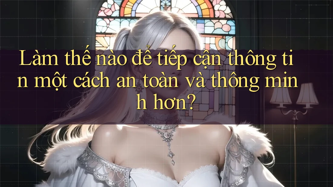 Làm thế nào để tiếp cận thông tin một cách an toàn và thông minh hơn?