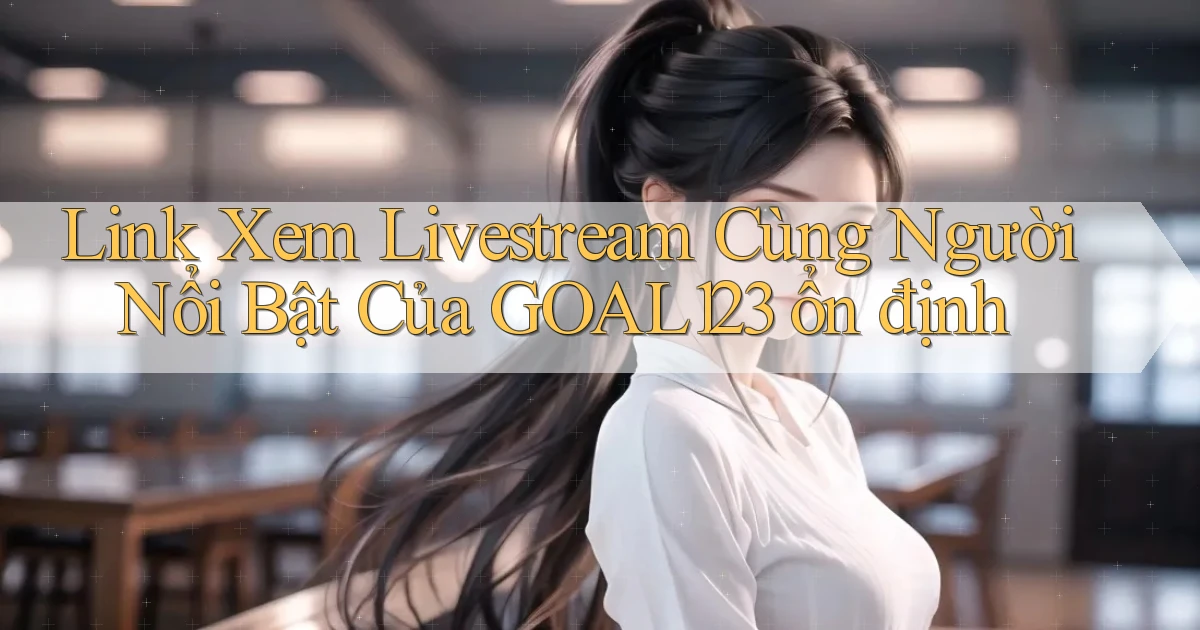 link xem livestream cùng người nổi bật của goal123 ổn định