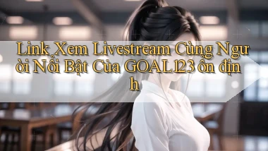 link xem livestream cùng người nổi bật của goal123 ổn định