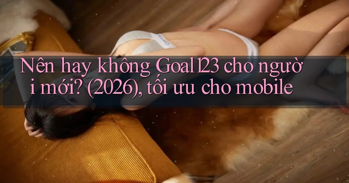 Nên hay không Goal123 cho người mới (2026), tối ưu cho mobile