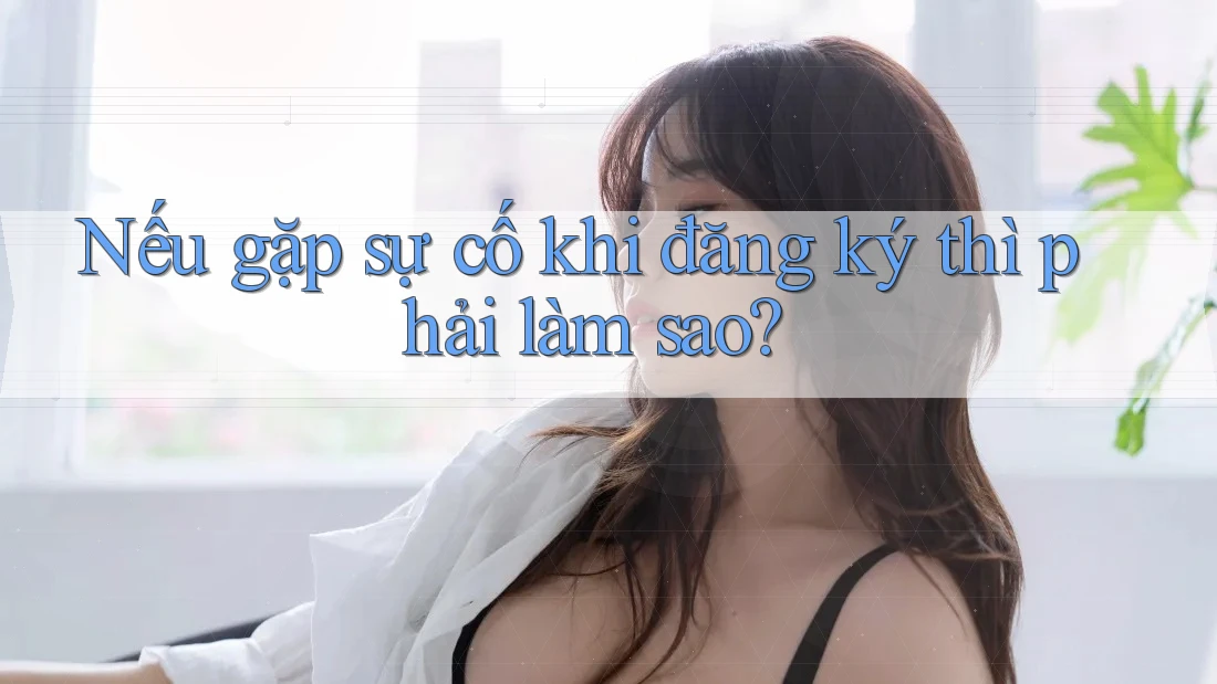 Nếu gặp sự cố khi đăng ký thì phải làm sao?