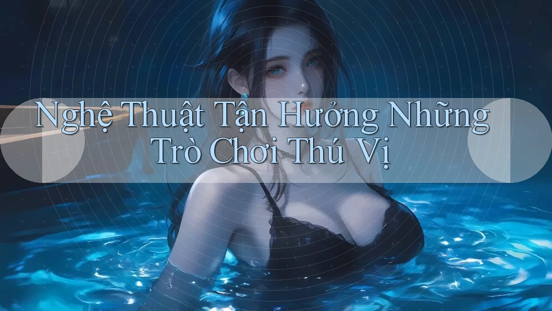 Nghệ Thuật Tận Hưởng Những Trò Chơi Thú Vị