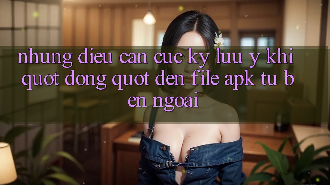 Những điều cần cực kỳ lưu ý khi " động" đến file APK từ bên ngoài