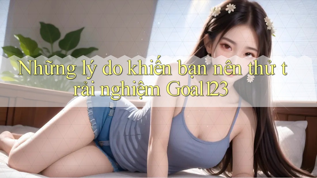 Những lý do khiến bạn nên thử trải nghiệm Goal123