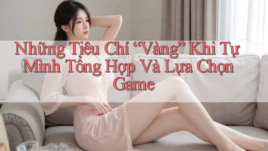Những Tiêu Chí “Vàng” Khi Tự Mình Tổng Hợp Và Lựa Chọn Game