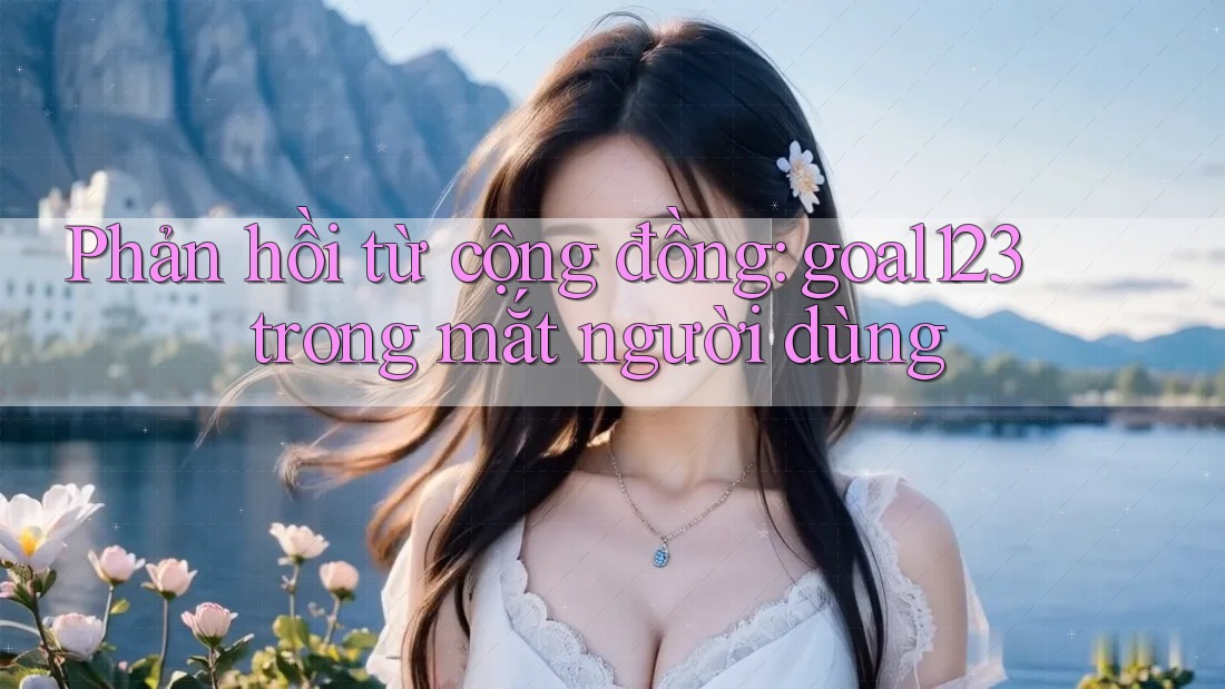 Phản hồi từ cộng đồng: goal123 trong mắt người dùng