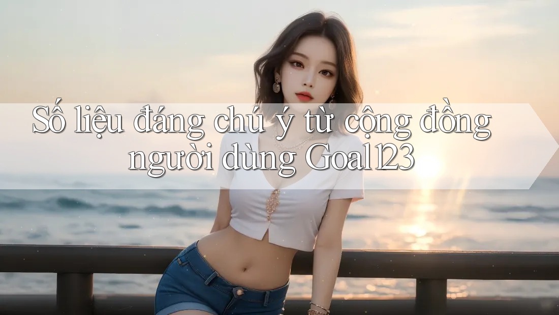 Số liệu đáng chú ý từ cộng đồng người dùng goal123