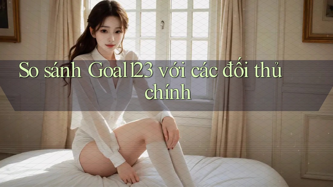 So sánh Goal123 với các đối thủ chính