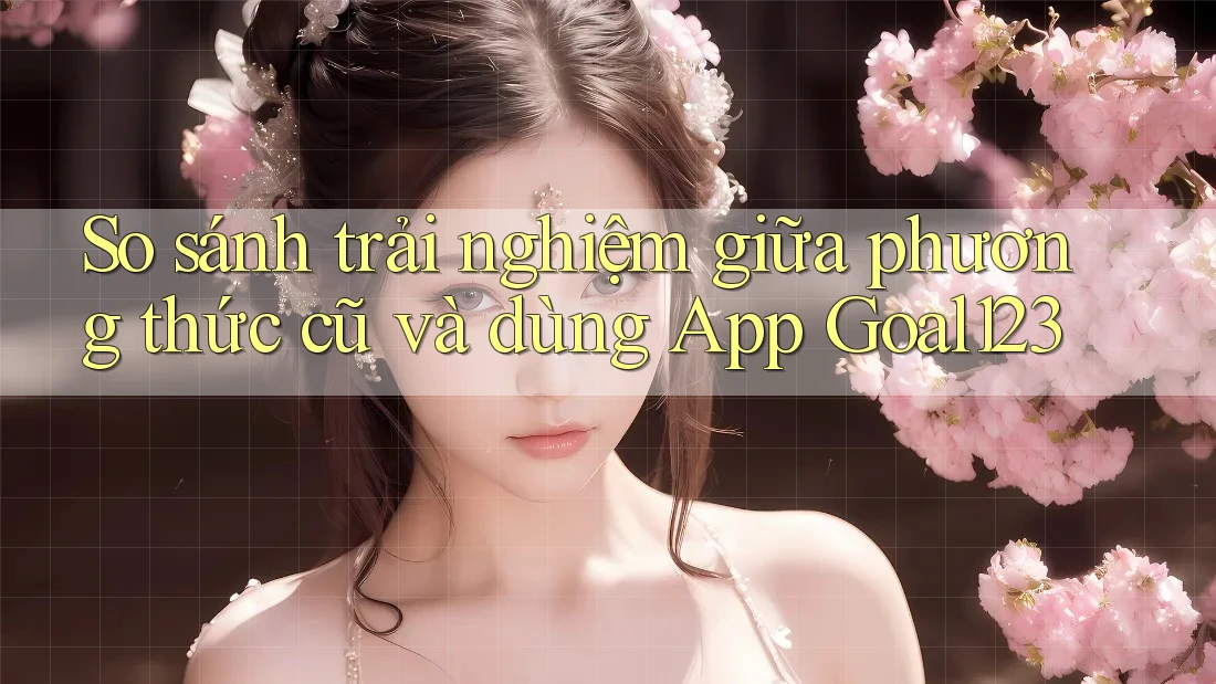 So sánh trải nghiệm giữa phương thức cũ và dùng App Goal123