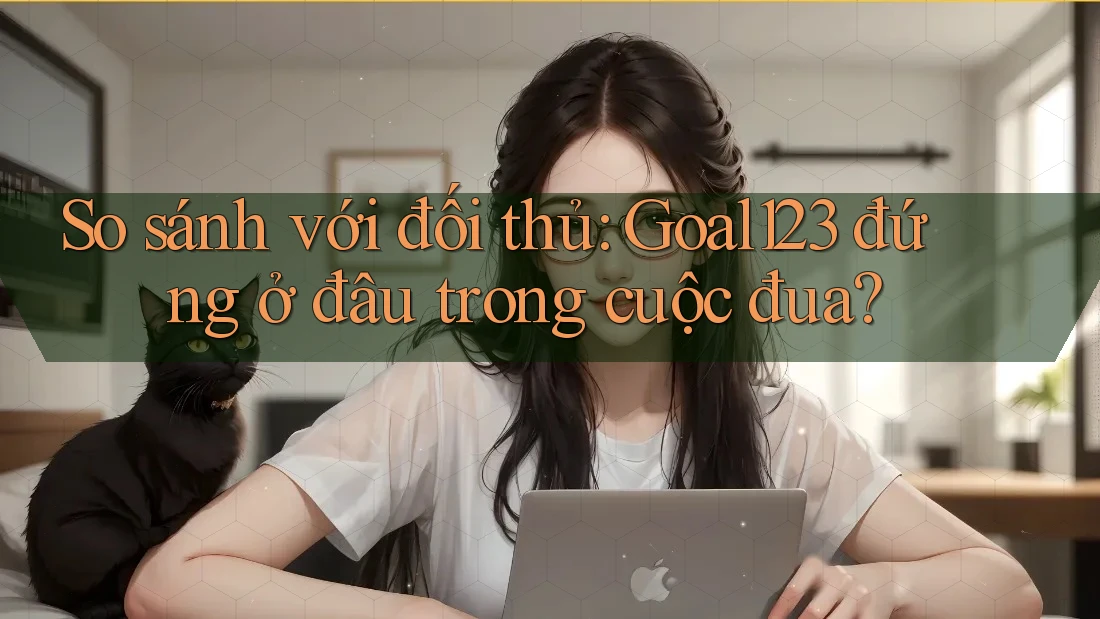 So sánh với đối thủ: Goal123 đứng ở đâu trong cuộc đua?