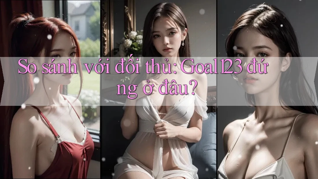 So sánh với đối thủ: Goal123 đứng ở đâu?