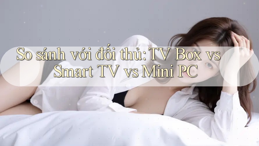 So sánh với đối thủ: TV Box vs Smart TV vs Mini PC